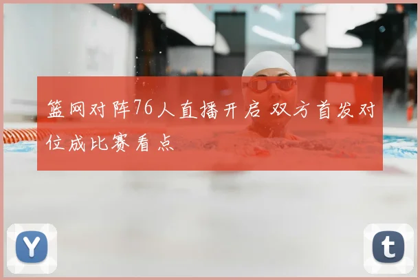 篮网对阵76人直播开启 双方首发对位成比赛看点