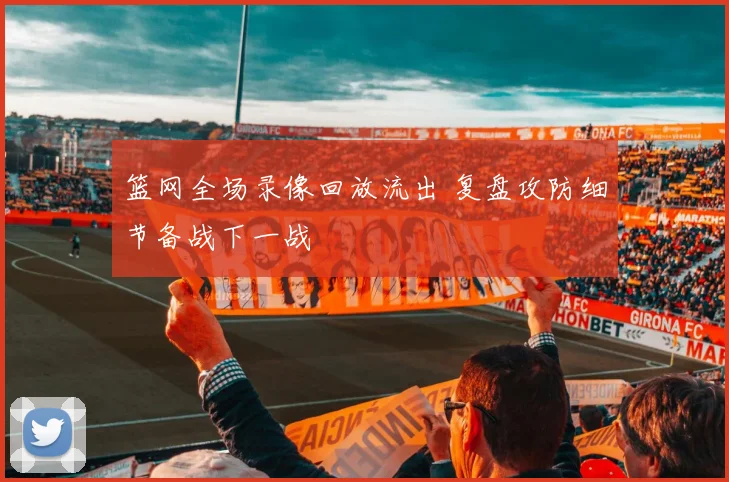 篮网全场录像回放流出 复盘攻防细节备战下一战