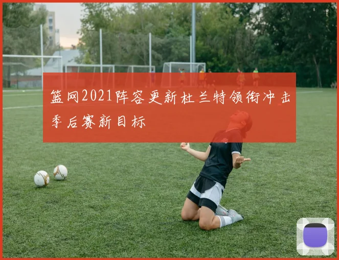 篮网2021阵容更新杜兰特领衔冲击季后赛新目标