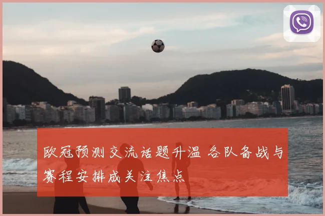 欧冠预测交流话题升温 各队备战与赛程安排成关注焦点