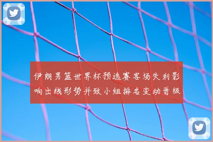 伊朗男篮世界杯预选赛客场失利影响出线形势并致小组排名变动晋级难度上升