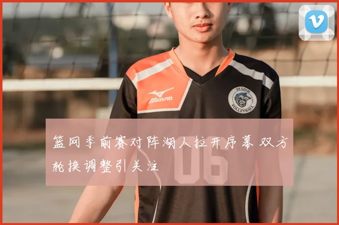 篮网季前赛对阵湖人拉开序幕 双方轮换调整引关注