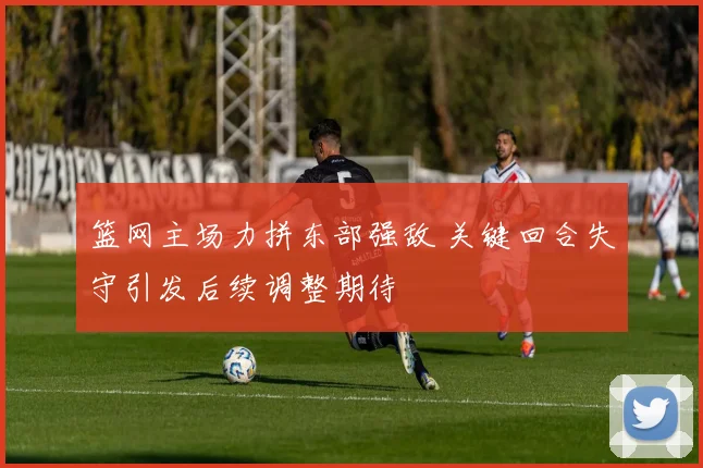 篮网主场力拼东部强敌 关键回合失守引发后续调整期待