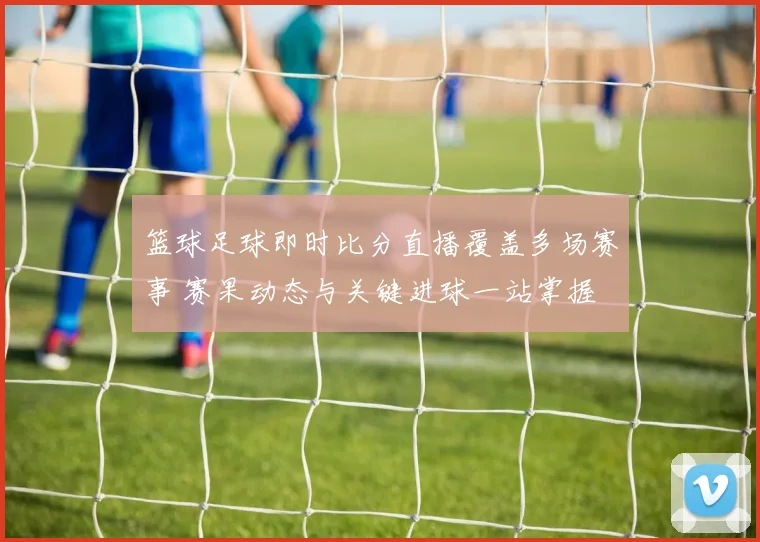 篮球足球即时比分直播覆盖多场赛事 赛果动态与关键进球一站掌握