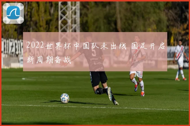 2022世界杯中国队未出线 国足开启新周期备战