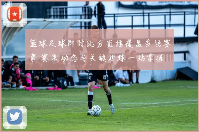 篮球足球即时比分直播覆盖多场赛事 赛果动态与关键进球一站掌握