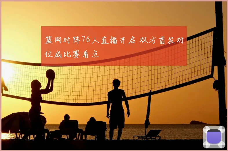 篮网对阵76人直播开启 双方首发对位成比赛看点
