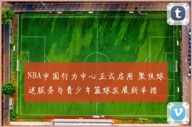 NBA中国行为中心正式启用 聚焦球迷服务与青少年篮球发展新举措