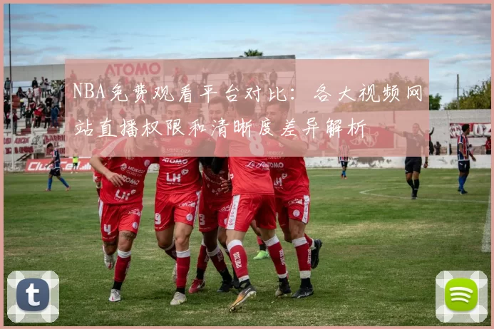 NBA免费观看平台对比：各大视频网站直播权限和清晰度差异解析