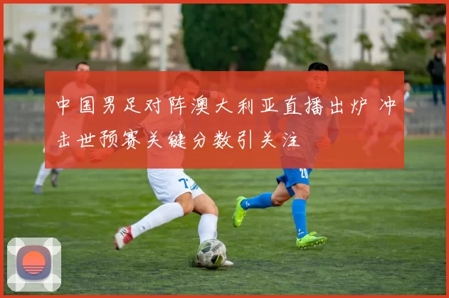 中国男足对阵澳大利亚直播出炉 冲击世预赛关键分数引关注