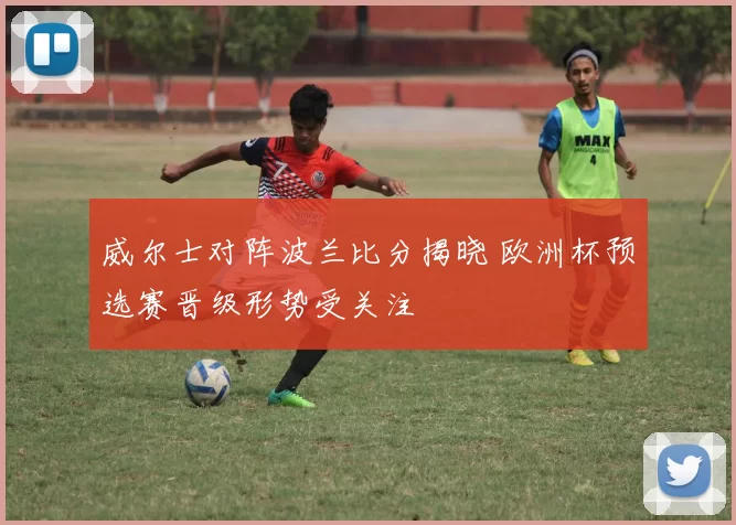 威尔士对阵波兰比分揭晓 欧洲杯预选赛晋级形势受关注