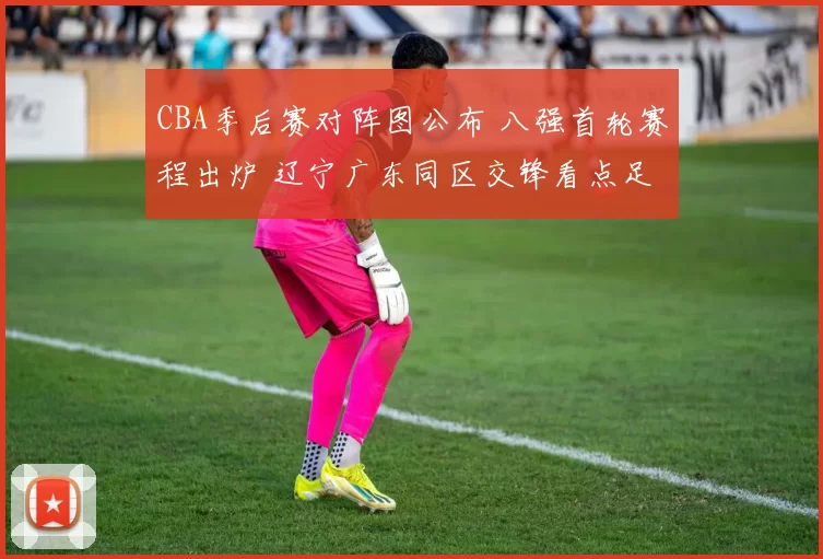 CBA季后赛对阵图公布 八强首轮赛程出炉 辽宁广东同区交锋看点足