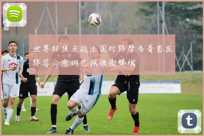 世界杯焦点战法国对阵摩洛哥首发阵容公布姆巴佩领衔锋线