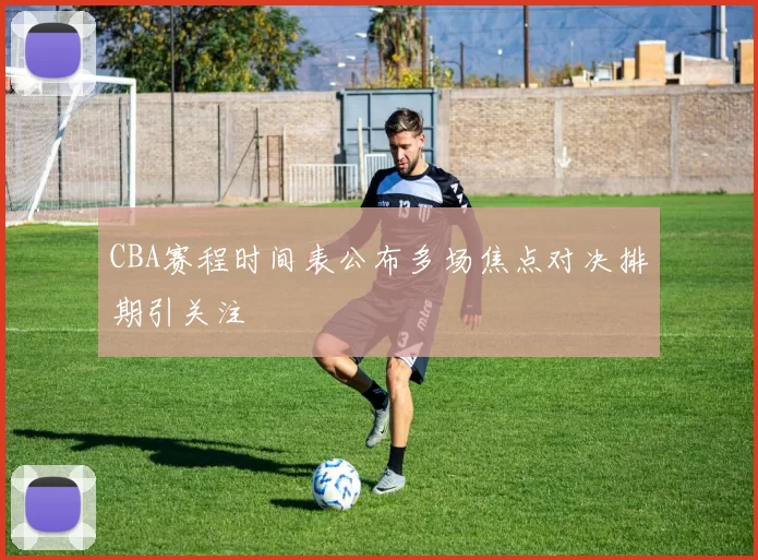 CBA赛程时间表公布多场焦点对决排期引关注