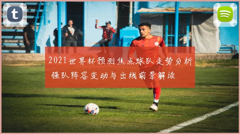 2021世界杯预测焦点球队走势分析 强队阵容变动与出线前景解读