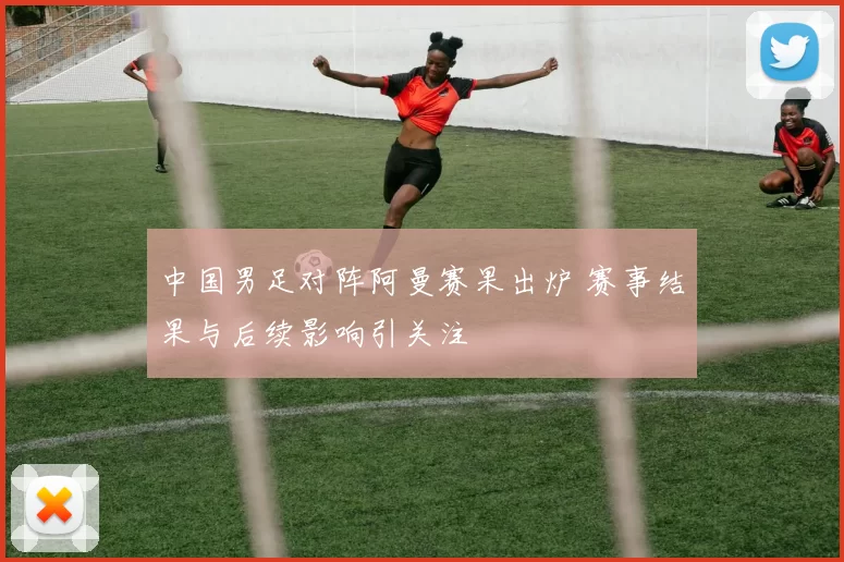 中国男足对阵阿曼赛果出炉 赛事结果与后续影响引关注