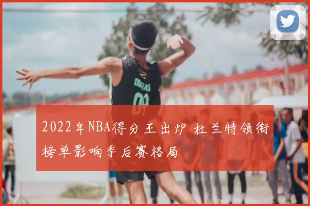 2022年NBA得分王出炉 杜兰特领衔榜单影响季后赛格局