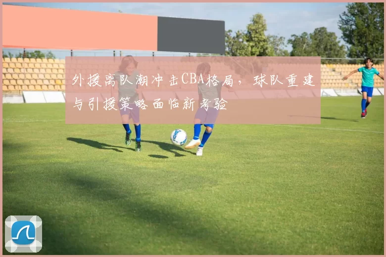 外援离队潮冲击CBA格局，球队重建与引援策略面临新考验