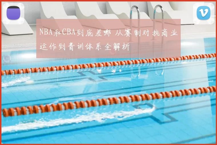 NBA和CBA到底差哪 从赛制对抗商业运作到青训体系全解析
