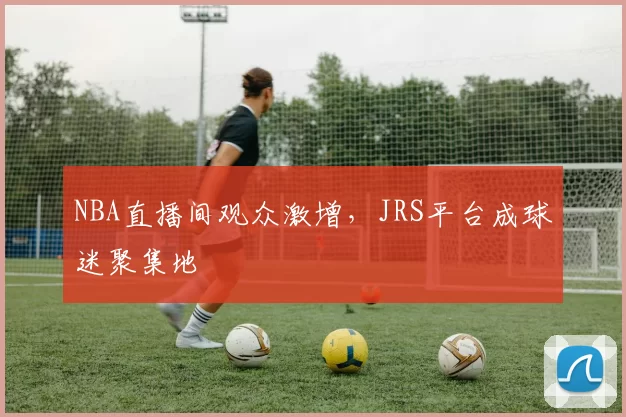 NBA直播间观众激增，JRS平台成球迷聚集地