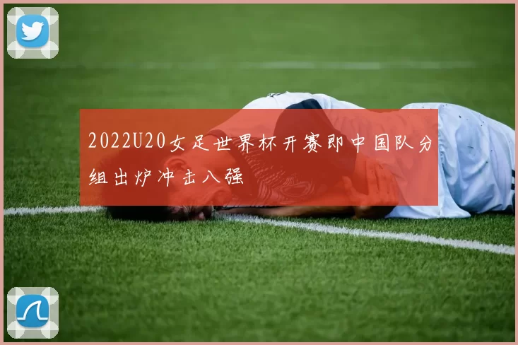 2022U20女足世界杯开赛即中国队分组出炉冲击八强