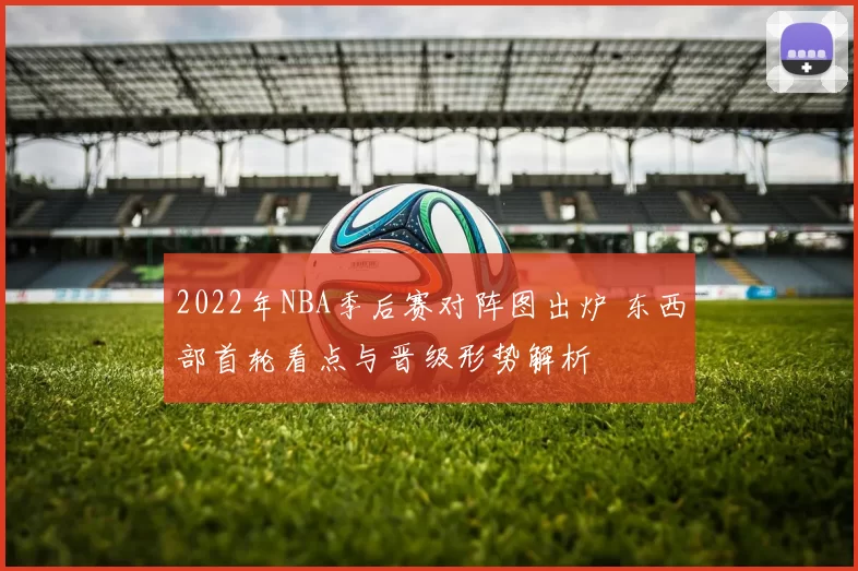 2022年NBA季后赛对阵图出炉 东西部首轮看点与晋级形势解析