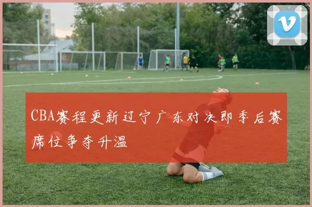 CBA赛程更新辽宁广东对决即季后赛席位争夺升温