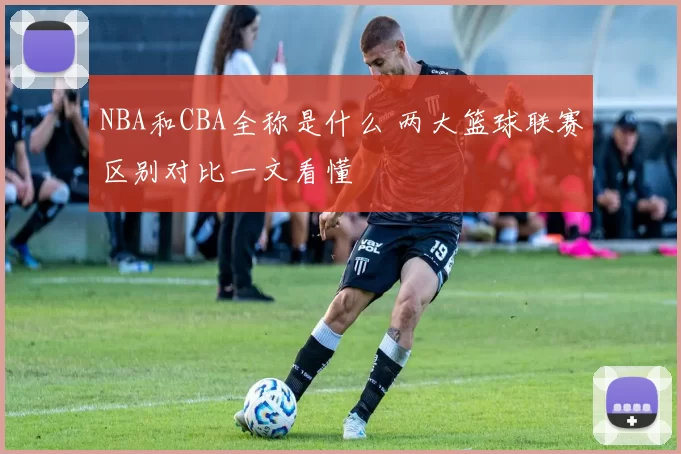 NBA和CBA全称是什么 两大篮球联赛区别对比一文看懂