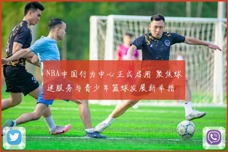 NBA中国行为中心正式启用 聚焦球迷服务与青少年篮球发展新举措