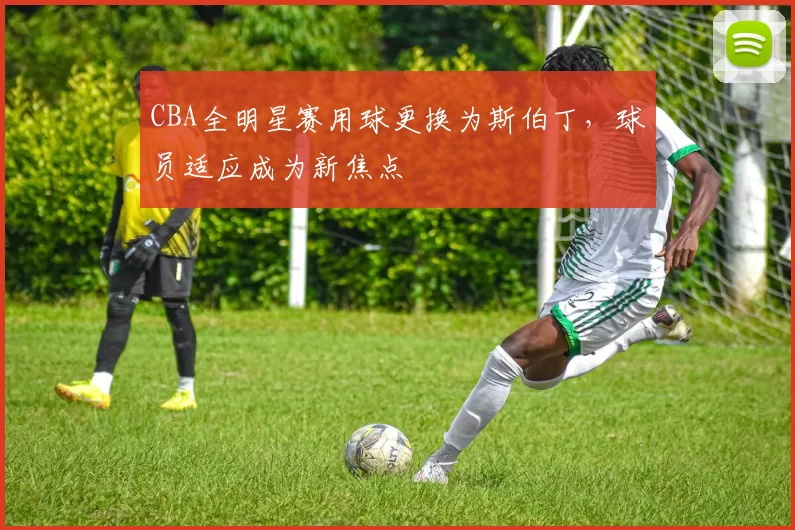 CBA全明星赛用球更换为斯伯丁，球员适应成为新焦点