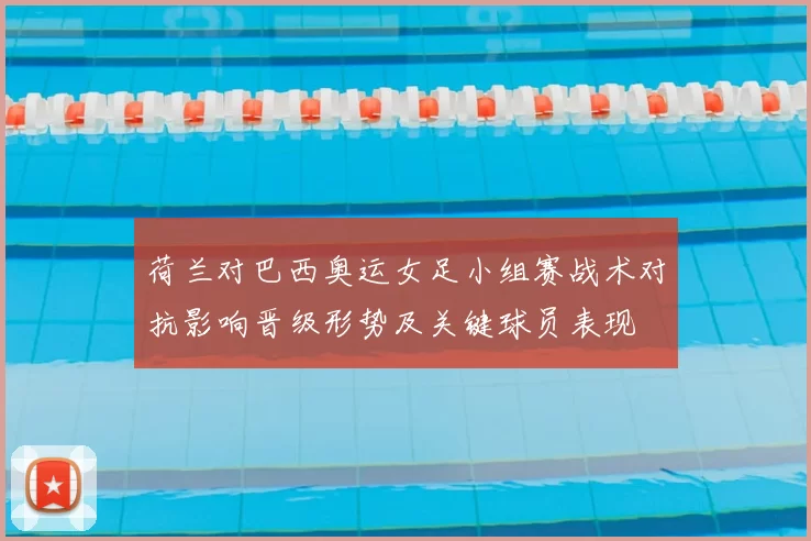 荷兰对巴西奥运女足小组赛战术对抗影响晋级形势及关键球员表现