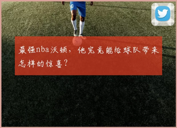 最强nba沃顿，他究竟能给球队带来怎样的惊喜？