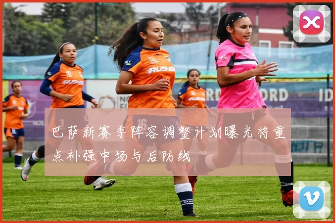 巴萨新赛季阵容调整计划曝光将重点补强中场与后防线