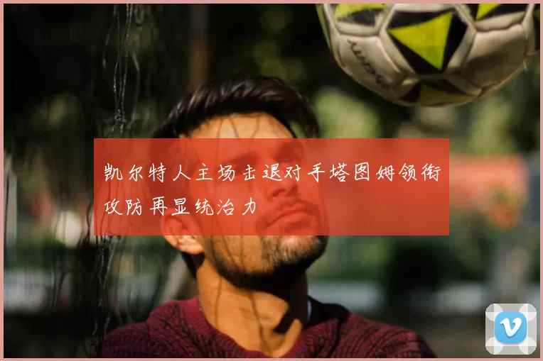 凯尔特人主场击退对手塔图姆领衔攻防再显统治力