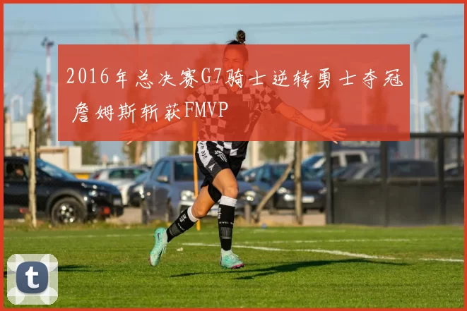 2016年总决赛G7骑士逆转勇士夺冠 詹姆斯斩获FMVP