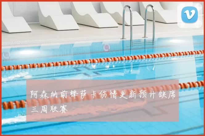 阿森纳前锋萨卡伤情更新预计缺席三周联赛