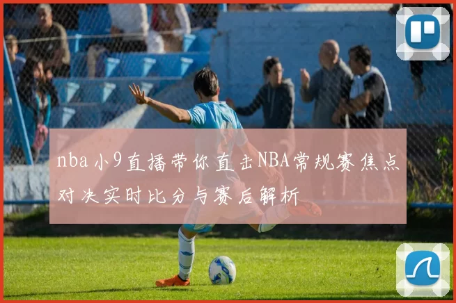 nba小9直播带你直击NBA常规赛焦点对决实时比分与赛后解析