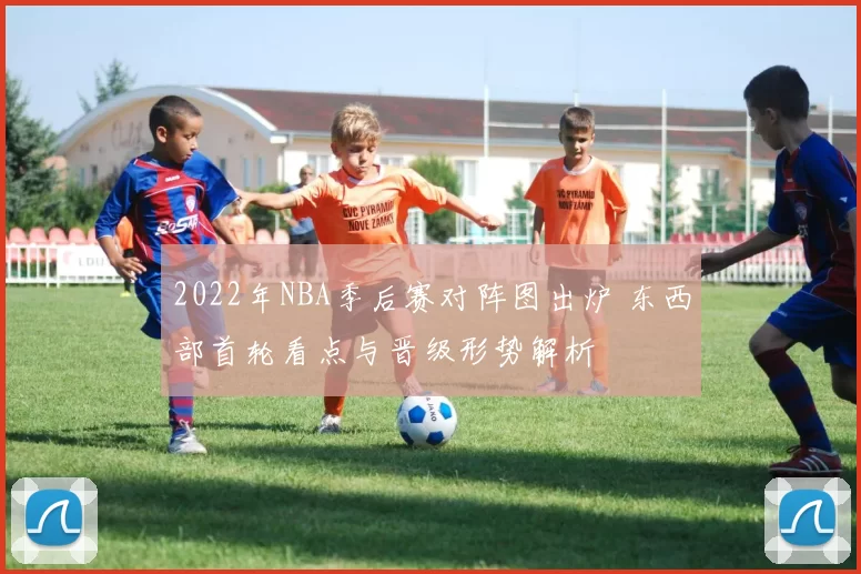 2022年NBA季后赛对阵图出炉 东西部首轮看点与晋级形势解析