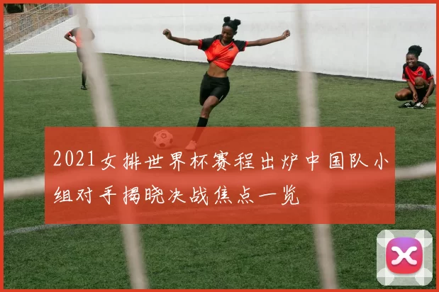 2021女排世界杯赛程出炉中国队小组对手揭晓决战焦点一览