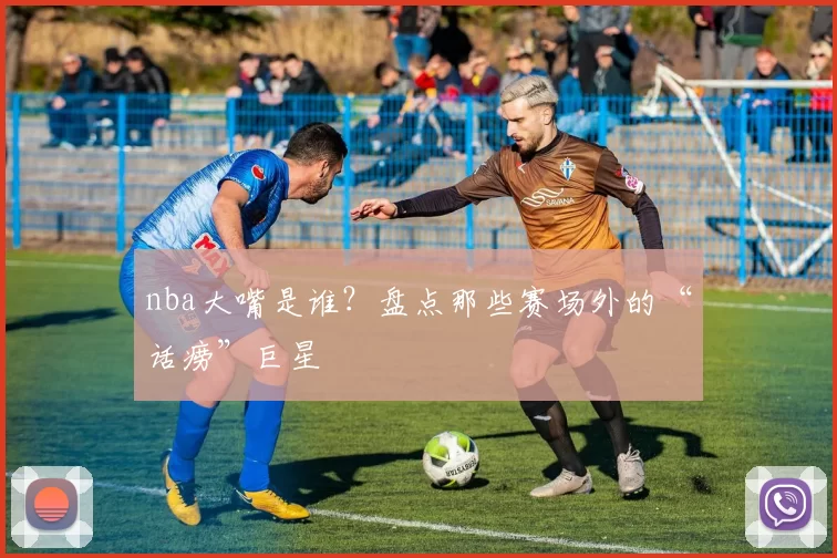 nba大嘴是谁？盘点那些赛场外的“话痨”巨星