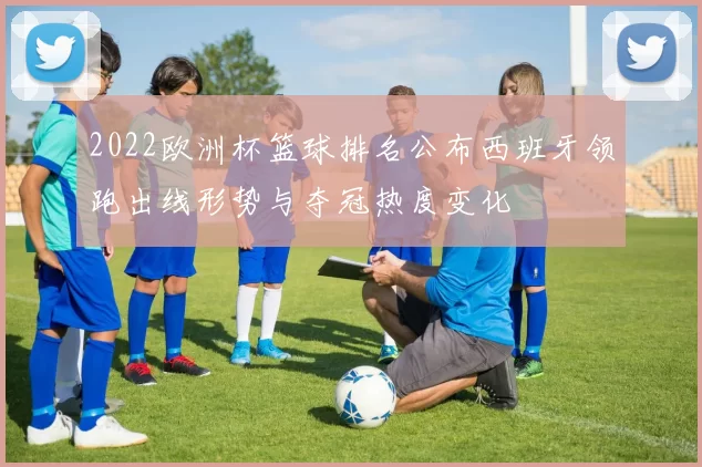 2022欧洲杯篮球排名公布西班牙领跑出线形势与夺冠热度变化