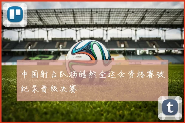 中国射击队杨皓然全运会资格赛破纪录晋级决赛