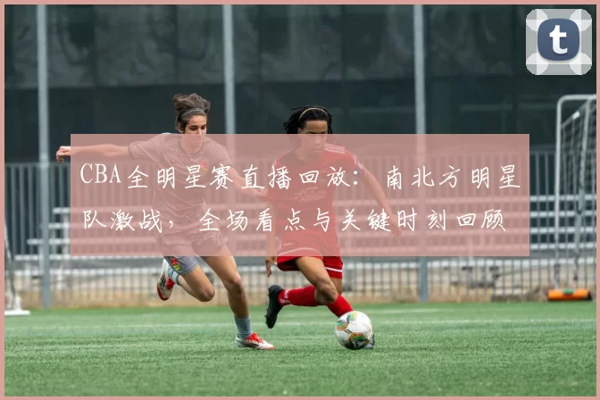CBA全明星赛直播回放：南北方明星队激战，全场看点与关键时刻回顾