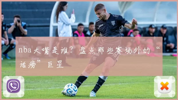 nba大嘴是谁？盘点那些赛场外的“话痨”巨星