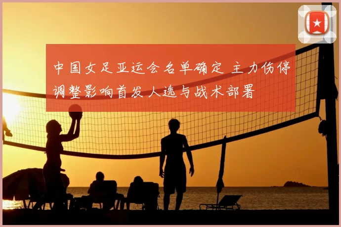 中国女足亚运会名单确定 主力伤停调整影响首发人选与战术部署