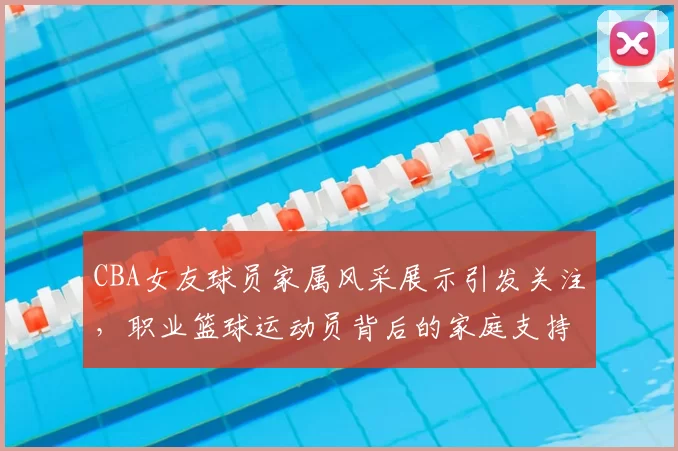 CBA女友球员家属风采展示引发关注，职业篮球运动员背后的家庭支持故事