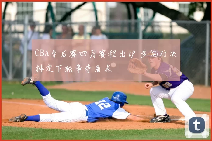CBA季后赛四月赛程出炉 多场对决排定下轮争夺看点