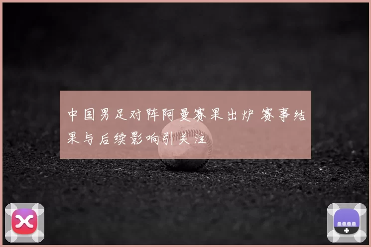 中国男足对阵阿曼赛果出炉 赛事结果与后续影响引关注