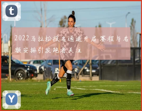 2022马拉松报名通道开启 赛程与名额安排引发跑者关注