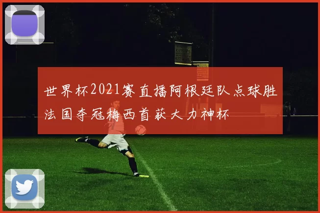 世界杯2021赛直播阿根廷队点球胜法国夺冠梅西首获大力神杯